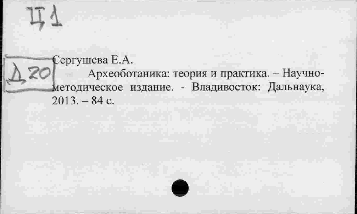 ﻿1И
і Сергушева Е.А.
Археоботаника: теория и практика. - Научно-.. методическое издание. - Владивосток: Дальнаука,
2013.-84 с.